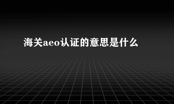 海关aeo认证的意思是什么