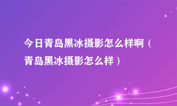 今日青岛黑冰摄影怎么样啊（青岛黑冰摄影怎么样）