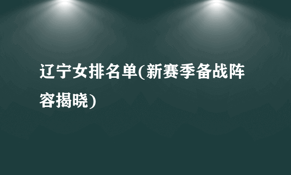 辽宁女排名单(新赛季备战阵容揭晓)