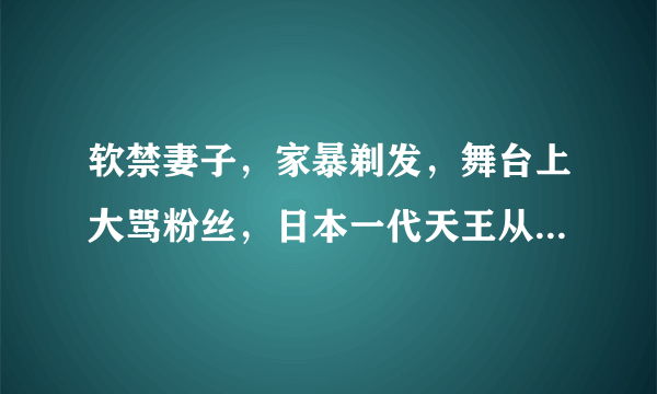 软禁妻子，家暴剃发，舞台上大骂粉丝，日本一代天王从神坛跌落成小丑…