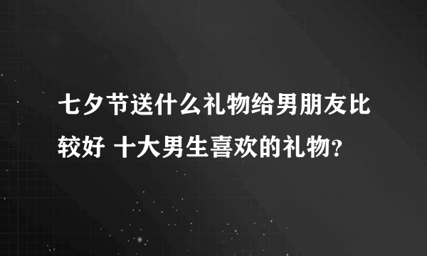 七夕节送什么礼物给男朋友比较好 十大男生喜欢的礼物？