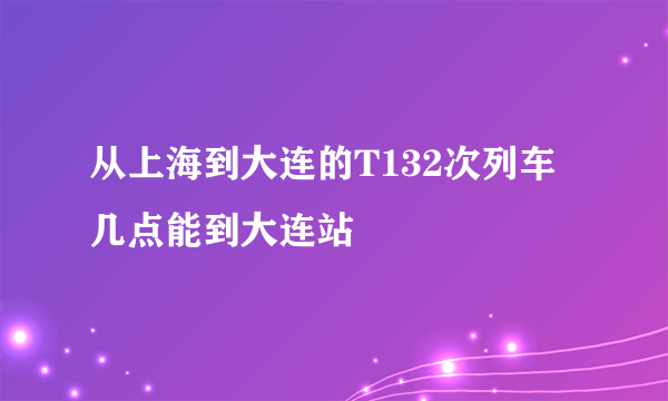 从上海到大连的T132次列车几点能到大连站