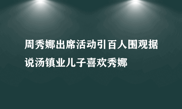 周秀娜出席活动引百人围观据说汤镇业儿子喜欢秀娜