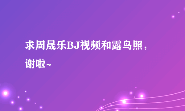 求周晟乐BJ视频和露鸟照，谢啦~