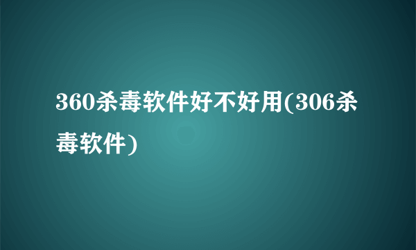 360杀毒软件好不好用(306杀毒软件)