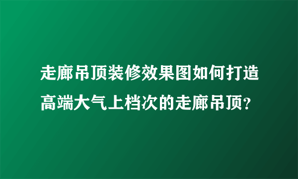 走廊吊顶装修效果图如何打造高端大气上档次的走廊吊顶？