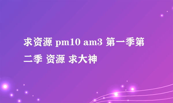 求资源 pm10 am3 第一季第二季 资源 求大神