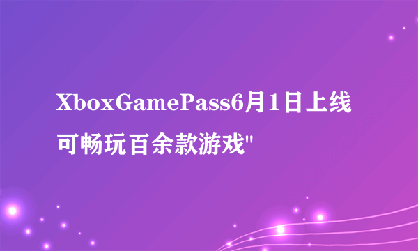 XboxGamePass6月1日上线可畅玩百余款游戏