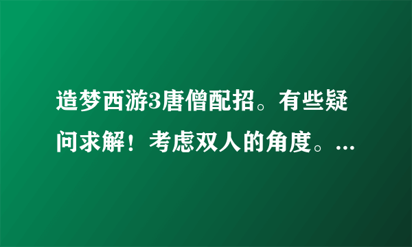 造梦西游3唐僧配招。有些疑问求解！考虑双人的角度。我玩唐沙。
1。水魔爆+紧箍咒？+水幻影+天降甘露/沐浴回春？+九环圣经
2。水魔爆+水精通+紧箍咒+九环圣经+天降甘露/沐浴回春？
前期是否不要水精