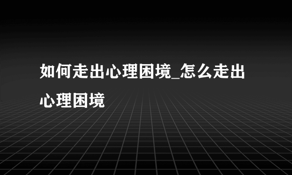 如何走出心理困境_怎么走出心理困境