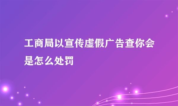 工商局以宣传虚假广告查你会是怎么处罚