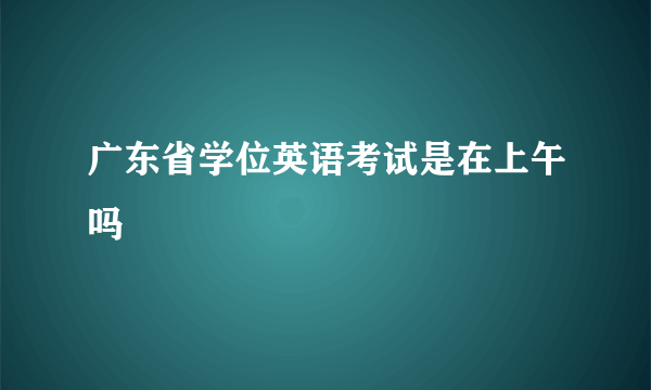 广东省学位英语考试是在上午吗