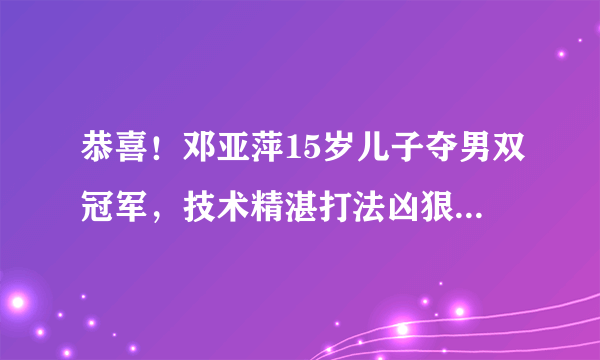 恭喜！邓亚萍15岁儿子夺男双冠军，技术精湛打法凶狠，身高成劣势