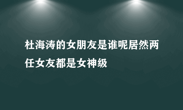 杜海涛的女朋友是谁呢居然两任女友都是女神级