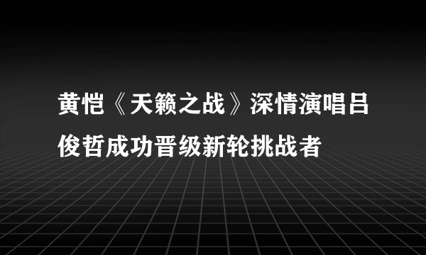 黄恺《天籁之战》深情演唱吕俊哲成功晋级新轮挑战者