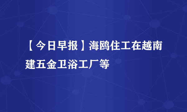 【今日早报】海鸥住工在越南建五金卫浴工厂等