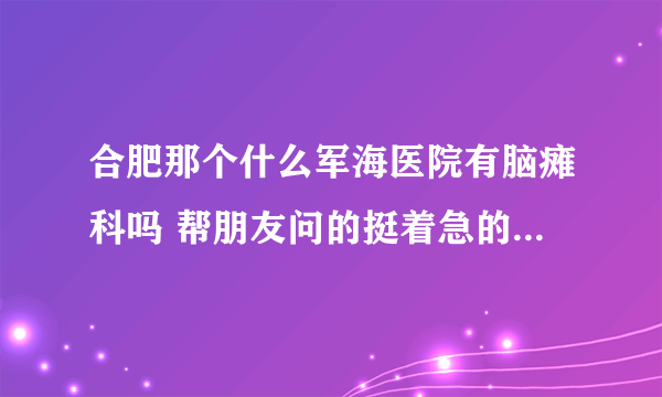 合肥那个什么军海医院有脑瘫科吗 帮朋友问的挺着急的希望知道的速回