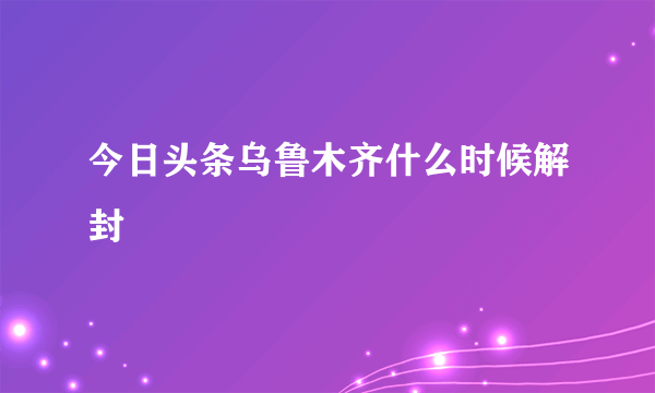 今日头条乌鲁木齐什么时候解封