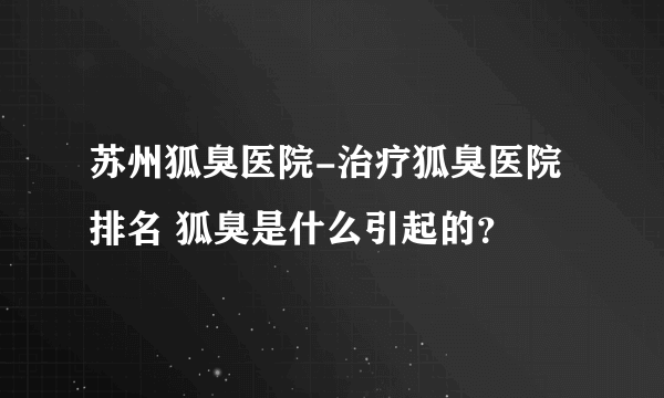 苏州狐臭医院-治疗狐臭医院排名 狐臭是什么引起的？