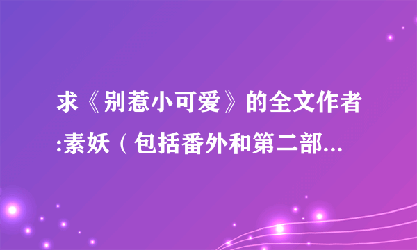 求《别惹小可爱》的全文作者:素妖（包括番外和第二部） 请发给我（txt 版）谢谢