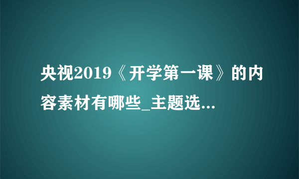 央视2019《开学第一课》的内容素材有哪些_主题选取的意义是什么_开播11年来的主题有哪