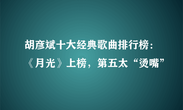 胡彦斌十大经典歌曲排行榜：《月光》上榜，第五太“烫嘴”