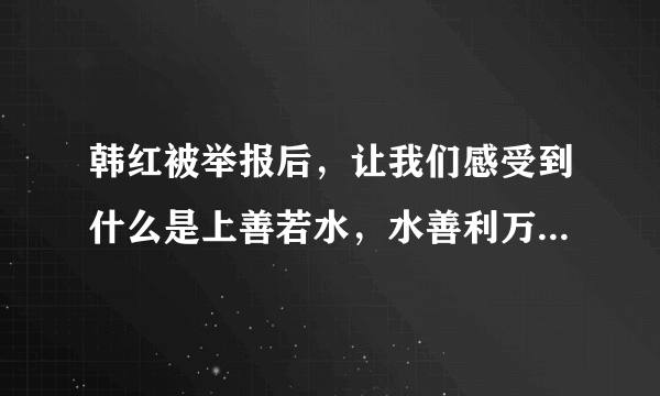 韩红被举报后，让我们感受到什么是上善若水，水善利万物而不争