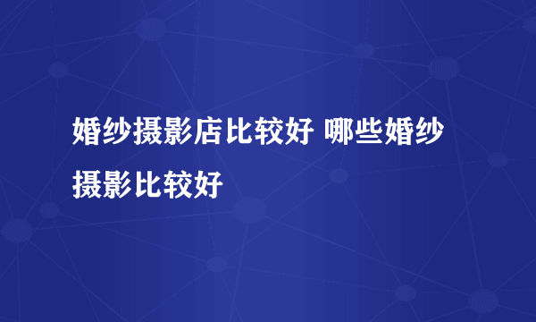 婚纱摄影店比较好 哪些婚纱摄影比较好