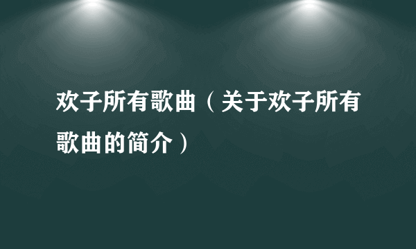 欢子所有歌曲（关于欢子所有歌曲的简介）