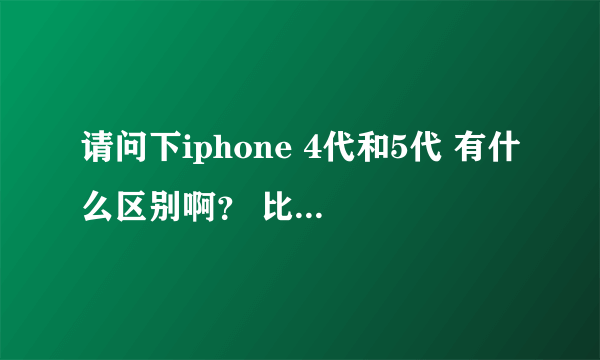 请问下iphone 4代和5代 有什么区别啊？ 比如说性能方面的。