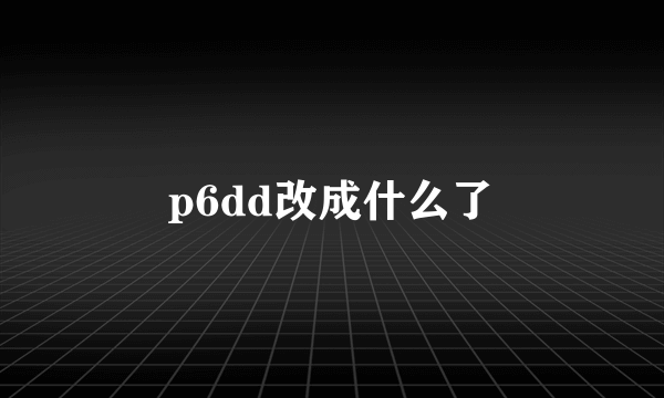 p6dd改成什么了