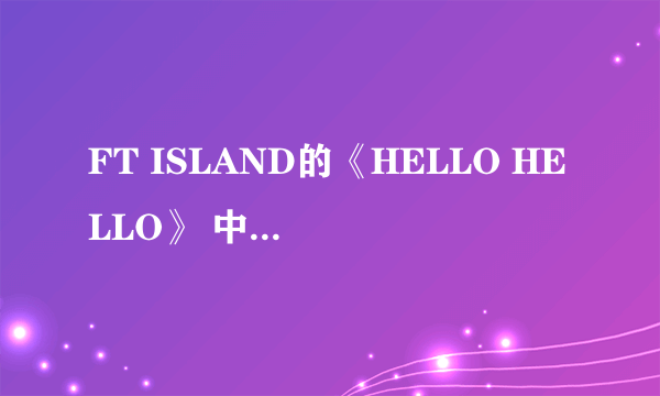 FT ISLAND的《HELLO HELLO》 中文意思是什么？？？？最好要对音乐秒数的、