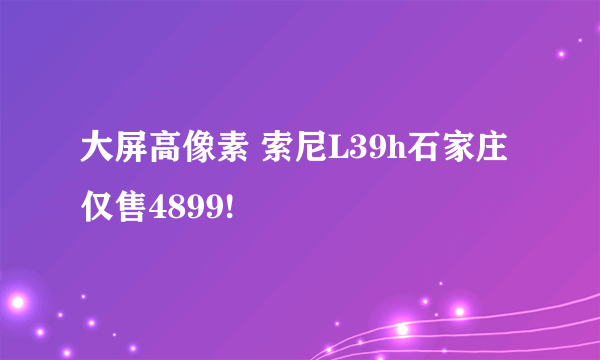 大屏高像素 索尼L39h石家庄仅售4899!