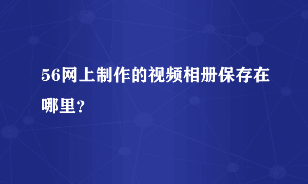 56网上制作的视频相册保存在哪里？