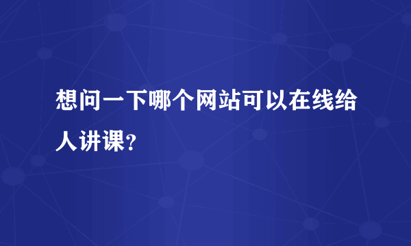 想问一下哪个网站可以在线给人讲课？