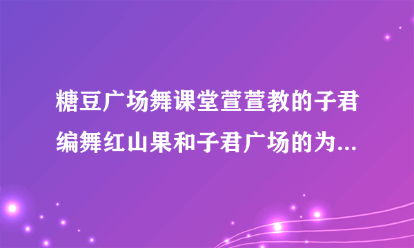 糖豆广场舞课堂萱萱教的子君编舞红山果和子君广场的为什么不同？