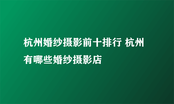 杭州婚纱摄影前十排行 杭州有哪些婚纱摄影店