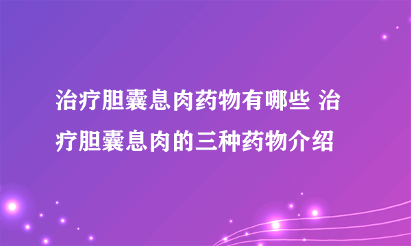 治疗胆囊息肉药物有哪些 治疗胆囊息肉的三种药物介绍