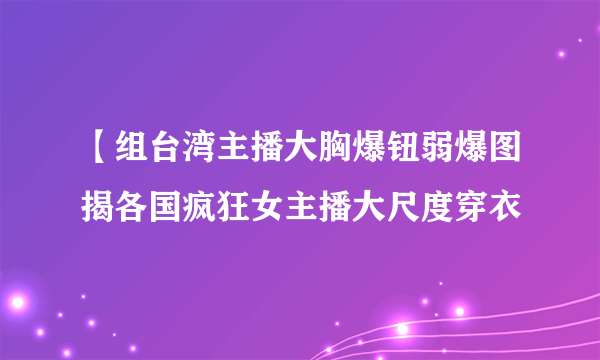 【组台湾主播大胸爆钮弱爆图揭各国疯狂女主播大尺度穿衣