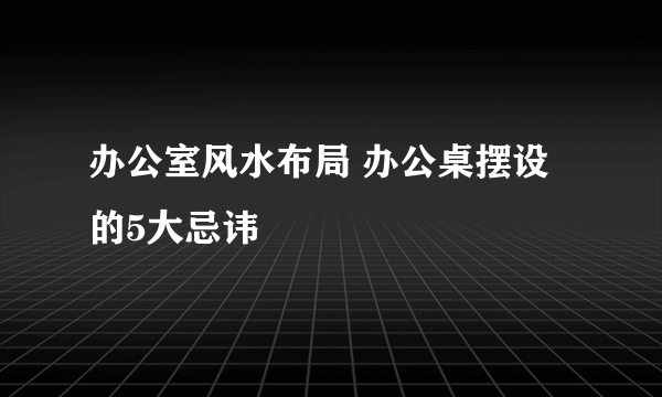 办公室风水布局 办公桌摆设的5大忌讳