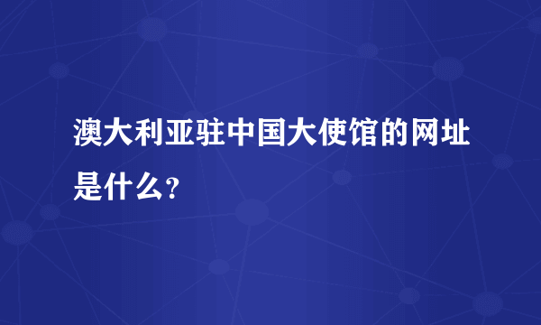 澳大利亚驻中国大使馆的网址是什么？