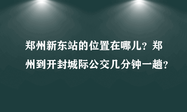 郑州新东站的位置在哪儿？郑州到开封城际公交几分钟一趟？