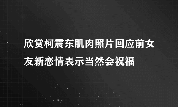 欣赏柯震东肌肉照片回应前女友新恋情表示当然会祝福