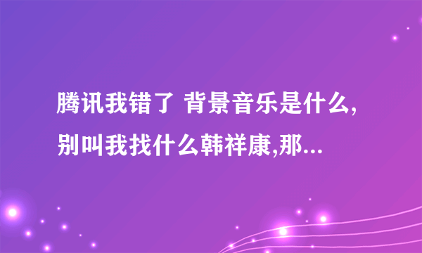 腾讯我错了 背景音乐是什么,别叫我找什么韩祥康,那歌不是他录的, 也别给我发什么MC的 我就要背景音乐