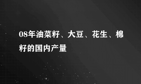 08年油菜籽、大豆、花生、棉籽的国内产量
