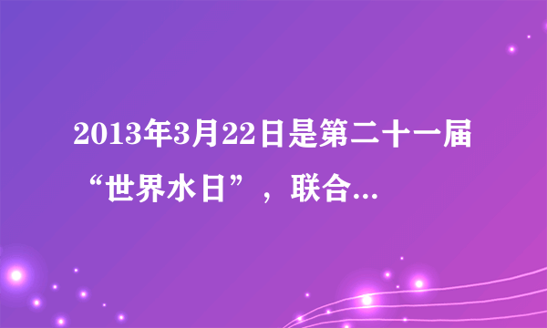 2013年3月22日是第二十一届“世界水日”，联合国确定今年的宣传主题是“水合作”（ Water  Cooperation）