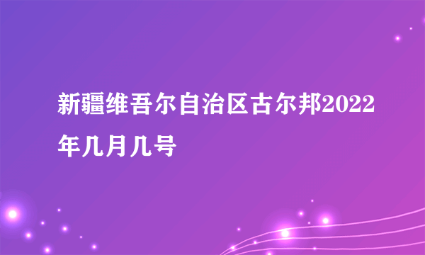 新疆维吾尔自治区古尔邦2022年几月几号