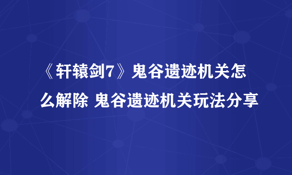 《轩辕剑7》鬼谷遗迹机关怎么解除 鬼谷遗迹机关玩法分享