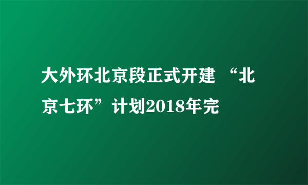 大外环北京段正式开建 “北京七环”计划2018年完