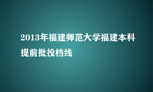 2013年福建师范大学福建本科提前批投档线